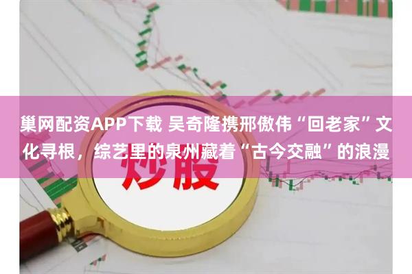 巢网配资APP下载 吴奇隆携邢傲伟“回老家”文化寻根，综艺里的泉州藏着“古今交融”的浪漫