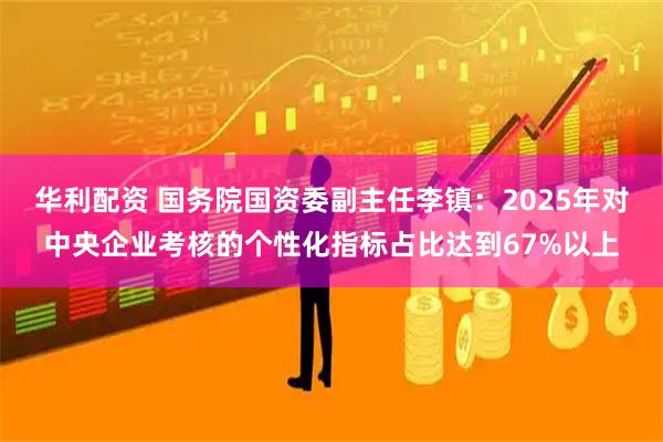 华利配资 国务院国资委副主任李镇：2025年对中央企业考核的个性化指标占比达到67%以上