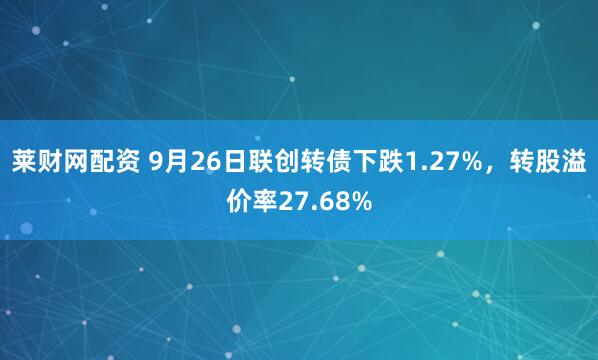 莱财网配资 9月26日联创转债下跌1.27%，转股溢价率27.68%