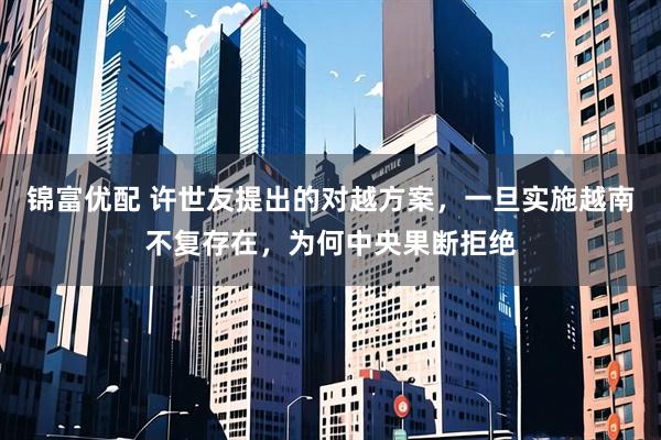 锦富优配 许世友提出的对越方案，一旦实施越南不复存在，为何中央果断拒绝