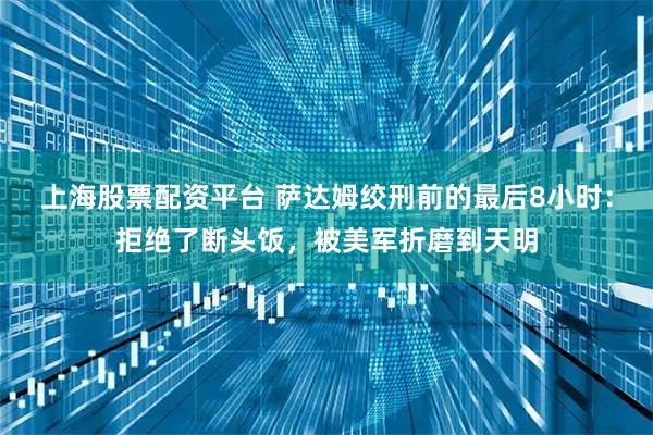 上海股票配资平台 萨达姆绞刑前的最后8小时：拒绝了断头饭，被美军折磨到天明