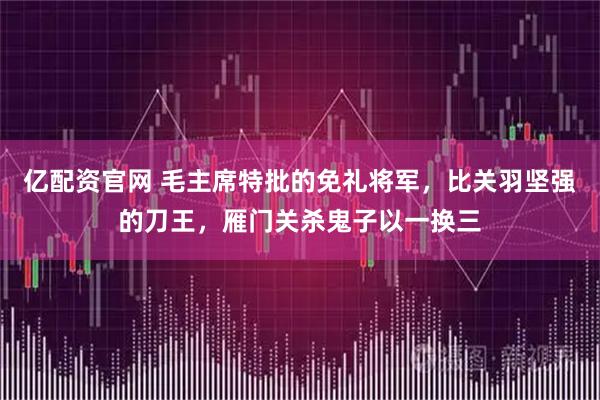 亿配资官网 毛主席特批的免礼将军，比关羽坚强的刀王，雁门关杀鬼子以一换三