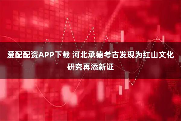爱配配资APP下载 河北承德考古发现为红山文化研究再添新证