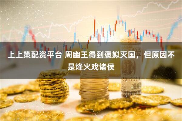 上上策配资平台 周幽王得到褒姒灭国，但原因不是烽火戏诸侯
