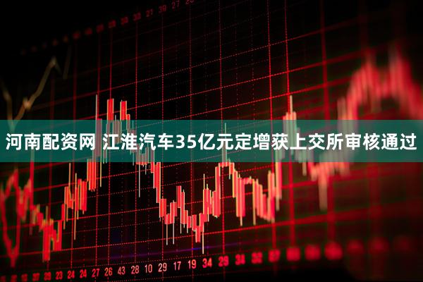 河南配资网 江淮汽车35亿元定增获上交所审核通过