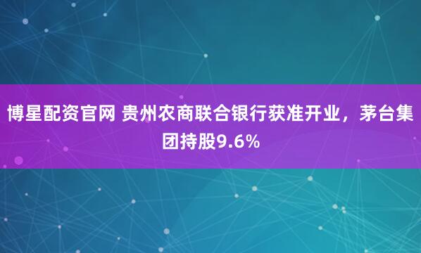 博星配资官网 贵州农商联合银行获准开业，茅台集团持股9.6%