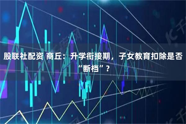 股联社配资 商丘：升学衔接期，子女教育扣除是否“断档”？