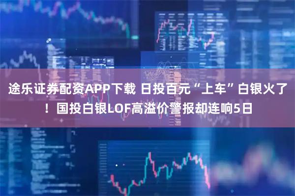 途乐证券配资APP下载 日投百元“上车”白银火了！国投白银LOF高溢价警报却连响5日