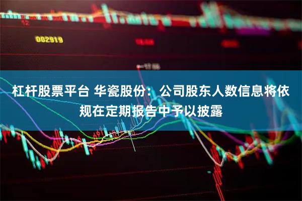杠杆股票平台 华瓷股份：公司股东人数信息将依规在定期报告中予以披露