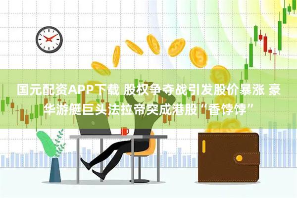 国元配资APP下载 股权争夺战引发股价暴涨 豪华游艇巨头法拉帝突成港股“香饽饽”