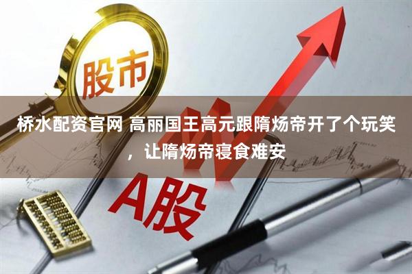 桥水配资官网 高丽国王高元跟隋炀帝开了个玩笑，让隋炀帝寝食难安