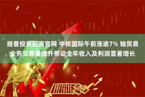 括普投资配资官网 中核国际午前涨逾7% 铀贸易业务交易量提升带动全年收入及利润显著增长