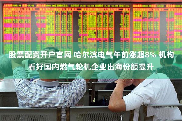 股票配资开户官网 哈尔滨电气午前涨超8% 机构看好国内燃气轮机企业出海份额提升