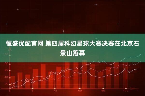 恒盛优配官网 第四届科幻星球大赛决赛在北京石景山落幕