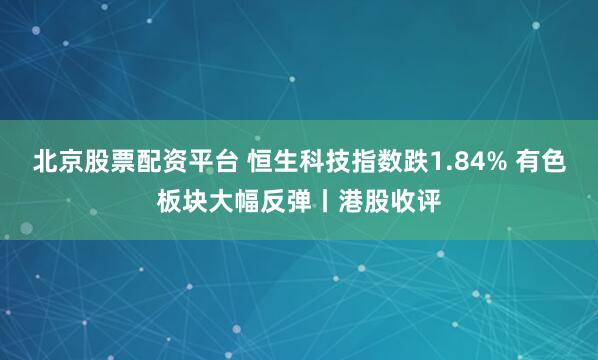 北京股票配资平台 恒生科技指数跌1.84% 有色板块大幅反弹丨港股收评