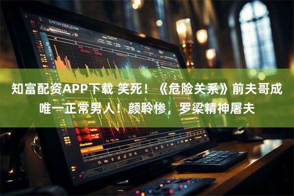 知富配资APP下载 笑死！《危险关系》前夫哥成唯一正常男人！颜聆惨，罗梁精神屠夫