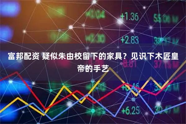 富邦配资 疑似朱由校留下的家具？见识下木匠皇帝的手艺