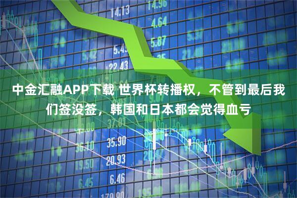 中金汇融APP下载 世界杯转播权，不管到最后我们签没签，韩国和日本都会觉得血亏