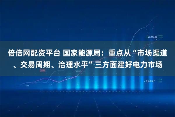 倍倍网配资平台 国家能源局：重点从“市场渠道、交易周期、治理水平”三方面建好电力市场