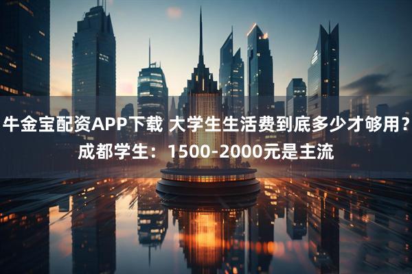 牛金宝配资APP下载 大学生生活费到底多少才够用？成都学生：1500-2000元是主流